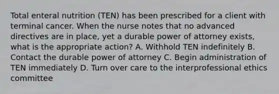 Total enteral nutrition (TEN) has been prescribed for a client with terminal cancer. When the nurse notes that no advanced directives are in place, yet a durable power of attorney exists, what is the appropriate action? A. Withhold TEN indefinitely B. Contact the durable power of attorney C. Begin administration of TEN immediately D. Turn over care to the interprofessional ethics committee