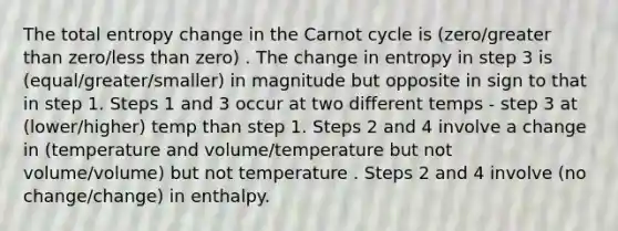 The total entropy change in the Carnot cycle is (zero/greater than zero/less than zero) . The change in entropy in step 3 is (equal/greater/smaller) in magnitude but opposite in sign to that in step 1. Steps 1 and 3 occur at two different temps - step 3 at (lower/higher) temp than step 1. Steps 2 and 4 involve a change in (temperature and volume/temperature but not volume/volume) but not temperature . Steps 2 and 4 involve (no change/change) in enthalpy.