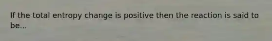 If the total entropy change is positive then the reaction is said to be...