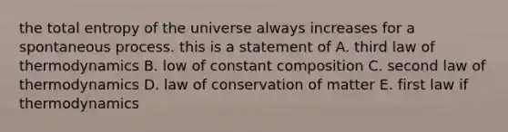 the total entropy of the universe always increases for a spontaneous process. this is a statement of A. third law of thermodynamics B. low of constant composition C. second law of thermodynamics D. law of conservation of matter E. first law if thermodynamics