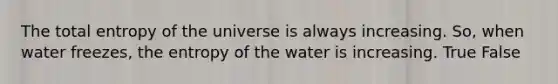 The total entropy of the universe is always increasing. So, when water freezes, the entropy of the water is increasing. True False