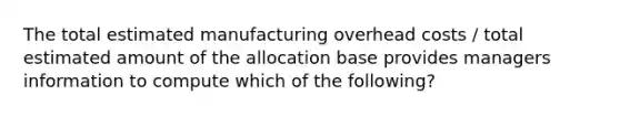 The total estimated manufacturing overhead costs / total estimated amount of the allocation base provides managers information to compute which of the following?