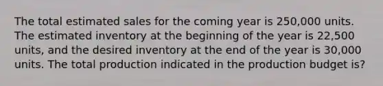 The total estimated sales for the coming year is 250,000 units. The estimated inventory at the beginning of the year is 22,500 units, and the desired inventory at the end of the year is 30,000 units. The total production indicated in the production budget is?