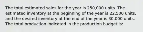 The total estimated sales for the year is 250,000 units. The estimated inventory at the beginning of the year is 22,500 units, and the desired inventory at the end of the year is 30,000 units. The total production indicated in the production budget is: