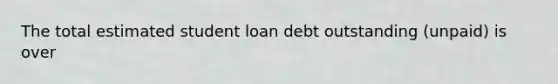 The total estimated student loan debt outstanding (unpaid) is over