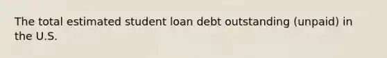 The total estimated student loan debt outstanding (unpaid) in the U.S.