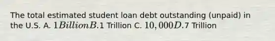 The total estimated student loan debt outstanding (unpaid) in the U.S. A. 1 Billion B.1 Trillion C. 10,000 D.7 Trillion