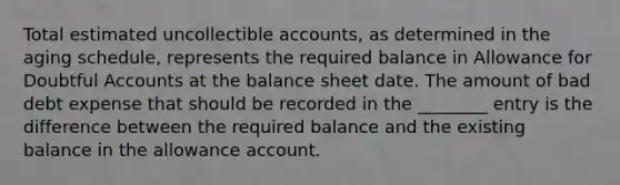 Total estimated uncollectible accounts, as determined in the aging schedule, represents the required balance in Allowance for Doubtful Accounts at the balance sheet date. The amount of bad debt expense that should be recorded in the ________ entry is the difference between the required balance and the existing balance in the allowance account.