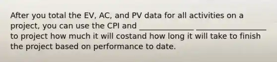 After you total the EV, AC, and PV data for all activities on a project, you can use the CPI and ______________ __________________ to project how much it will costand how long it will take to finish the project based on performance to date.