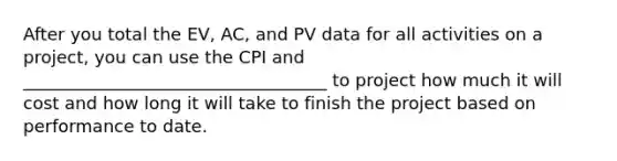 After you total the EV, AC, and PV data for all activities on a project, you can use the CPI and ___________________________________ to project how much it will cost and how long it will take to finish the project based on performance to date.