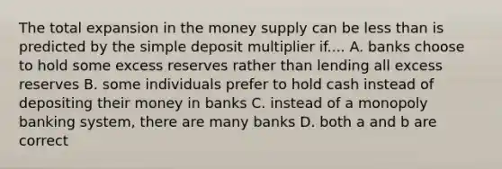 The total expansion in the money supply can be less than is predicted by the simple deposit multiplier if.... A. banks choose to hold some excess reserves rather than lending all excess reserves B. some individuals prefer to hold cash instead of depositing their money in banks C. instead of a monopoly banking system, there are many banks D. both a and b are correct