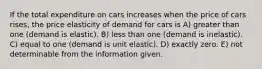 If the total expenditure on cars increases when the price of cars rises, the price elasticity of demand for cars is A) greater than one (demand is elastic). B) less than one (demand is inelastic). C) equal to one (demand is unit elastic). D) exactly zero. E) not determinable from the information given.