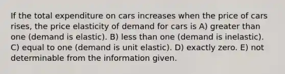 If the total expenditure on cars increases when the price of cars rises, the price elasticity of demand for cars is A) <a href='https://www.questionai.com/knowledge/ktgHnBD4o3-greater-than' class='anchor-knowledge'>greater than</a> one (demand is elastic). B) <a href='https://www.questionai.com/knowledge/k7BtlYpAMX-less-than' class='anchor-knowledge'>less than</a> one (demand is inelastic). C) equal to one (demand is unit elastic). D) exactly zero. E) not determinable from the information given.