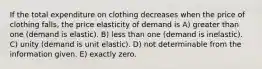 If the total expenditure on clothing decreases when the price of clothing falls, the price elasticity of demand is A) greater than one (demand is elastic). B) less than one (demand is inelastic). C) unity (demand is unit elastic). D) not determinable from the information given. E) exactly zero.