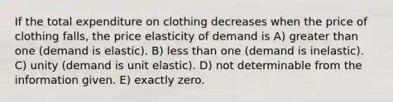 If the total expenditure on clothing decreases when the price of clothing falls, the price elasticity of demand is A) greater than one (demand is elastic). B) less than one (demand is inelastic). C) unity (demand is unit elastic). D) not determinable from the information given. E) exactly zero.