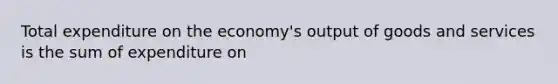 Total expenditure on the economy's output of goods and services is the sum of expenditure on