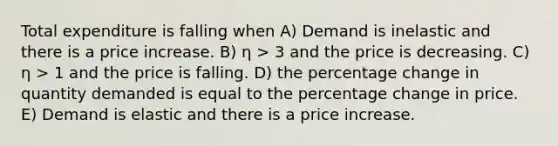 Total expenditure is falling when A) Demand is inelastic and there is a price increase. B) η > 3 and the price is decreasing. C) η > 1 and the price is falling. D) the percentage change in quantity demanded is equal to the percentage change in price. E) Demand is elastic and there is a price increase.