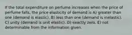 If the total expenditure on perfume increases when the price of perfume falls, the price elasticity of demand is A) greater than one (demand is elastic). B) less than one (demand is inelastic). C) unity (demand is unit elastic). D) exactly zero. E) not determinable from the information given.