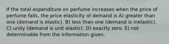 If the total expenditure on perfume increases when the price of perfume falls, the price elasticity of demand is A) <a href='https://www.questionai.com/knowledge/ktgHnBD4o3-greater-than' class='anchor-knowledge'>greater than</a> one (demand is elastic). B) <a href='https://www.questionai.com/knowledge/k7BtlYpAMX-less-than' class='anchor-knowledge'>less than</a> one (demand is inelastic). C) unity (demand is unit elastic). D) exactly zero. E) not determinable from the information given.