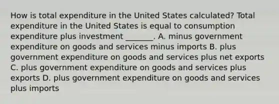 How is total expenditure in the United States​ calculated? Total expenditure in the United States is equal to consumption expenditure plus investment​ _______. A. minus government expenditure on goods and services minus imports B. plus government expenditure on goods and services plus net exports C. plus government expenditure on goods and services plus exports D. plus government expenditure on goods and services plus imports