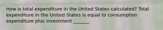 How is total expenditure in the United States​ calculated? Total expenditure in the United States is equal to consumption expenditure plus investment​ _______.