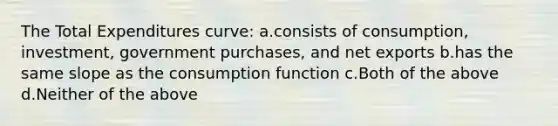 The Total Expenditures curve: a.consists of consumption, investment, government purchases, and net exports b.has the same slope as the consumption function c.Both of the above d.Neither of the above