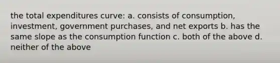 the total expenditures curve: a. consists of consumption, investment, government purchases, and net exports b. has the same slope as the consumption function c. both of the above d. neither of the above