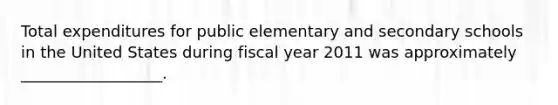 Total expenditures for public elementary and secondary schools in the United States during fiscal year 2011 was approximately __________________.