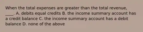 When the total expenses are greater than the total revenue, ____. A. debits equal credits B. the income summary account has a credit balance C. the income summary account has a debit balance D. none of the above