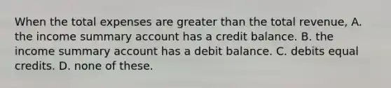 When the total expenses are greater than the total revenue, A. the income summary account has a credit balance. B. the income summary account has a debit balance. C. debits equal credits. D. none of these.