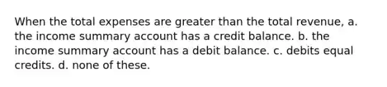 When the total expenses are greater than the total revenue, a. the income summary account has a credit balance. b. the income summary account has a debit balance. c. debits equal credits. d. none of these.