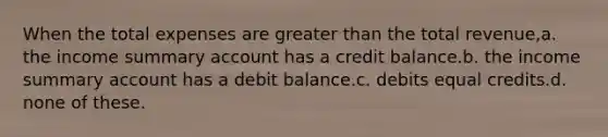 When the total expenses are <a href='https://www.questionai.com/knowledge/ktgHnBD4o3-greater-than' class='anchor-knowledge'>greater than</a> the total revenue,a. the income summary account has a credit balance.b. the income summary account has a debit balance.c. debits equal credits.d. none of these.