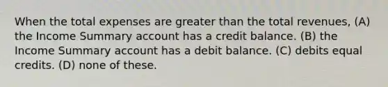 When the total expenses are greater than the total revenues, (A) the Income Summary account has a credit balance. (B) the Income Summary account has a debit balance. (C) debits equal credits. (D) none of these.