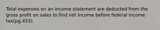 Total expenses on an income statement are deducted from the gross profit on sales to find net income before federal income tax(pg.453).