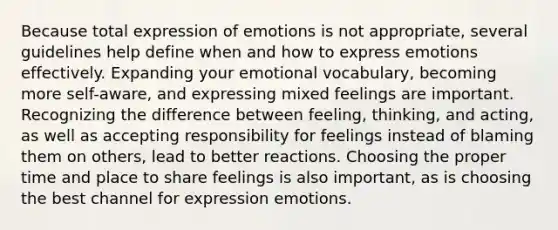 Because total expression of emotions is not appropriate, several guidelines help define when and how to express emotions effectively. Expanding your emotional vocabulary, becoming more self-aware, and expressing mixed feelings are important. Recognizing the difference between feeling, thinking, and acting, as well as accepting responsibility for feelings instead of blaming them on others, lead to better reactions. Choosing the proper time and place to share feelings is also important, as is choosing the best channel for expression emotions.