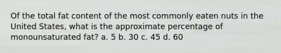 Of the total fat content of the most commonly eaten nuts in the United States, what is the approximate percentage of monounsaturated fat? a. 5 b. 30 c. 45 d. 60