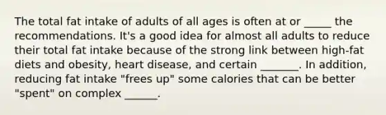 The total fat intake of adults of all ages is often at or _____ the recommendations. It's a good idea for almost all adults to reduce their total fat intake because of the strong link between high-fat diets and obesity, heart disease, and certain _______. In addition, reducing fat intake "frees up" some calories that can be better "spent" on complex ______.