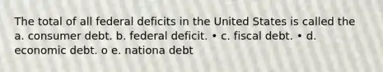 The total of all federal deficits in the United States is called the a. consumer debt. b. federal deficit. • c. fiscal debt. • d. economic debt. o e. nationa debt