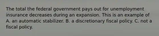 The total the federal government pays out for unemployment insurance decreases during an expansion. This is an example of A. an automatic stabilizer. B. a discretionary fiscal policy. C. not a fiscal policy.