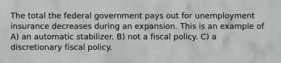 The total the federal government pays out for unemployment insurance decreases during an expansion. This is an example of A) an automatic stabilizer. B) not a fiscal policy. C) a discretionary fiscal policy.