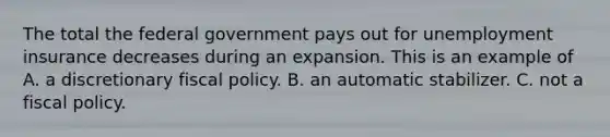 The total the federal government pays out for unemployment insurance decreases during an expansion. This is an example of A. a discretionary <a href='https://www.questionai.com/knowledge/kPTgdbKdvz-fiscal-policy' class='anchor-knowledge'>fiscal policy</a>. B. an automatic stabilizer. C. not a fiscal policy.