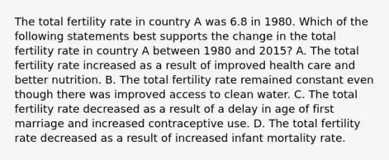 The total fertility rate in country A was 6.8 in 1980. Which of the following statements best supports the change in the total fertility rate in country A between 1980 and 2015? A. The total fertility rate increased as a result of improved health care and better nutrition. B. The total fertility rate remained constant even though there was improved access to clean water. C. The total fertility rate decreased as a result of a delay in age of first marriage and increased contraceptive use. D. The total fertility rate decreased as a result of increased infant mortality rate.