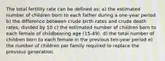 The total fertility rate can be defined as: a) the estimated number of children born to each father during a one-year period b) the difference between crude birth rates and crude death rates, divided by 10 c) the estimated number of children born to each female of childbearing age (15-49). d) the total number of children born to each female in the previous ten-year period e) the number of children per family required to replace the previous generation.