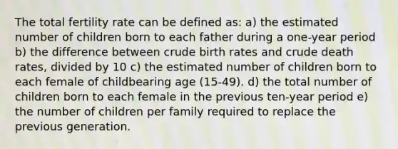 The total fertility rate can be defined as: a) the estimated number of children born to each father during a one-year period b) the difference between crude birth rates and crude death rates, divided by 10 c) the estimated number of children born to each female of childbearing age (15-49). d) the total number of children born to each female in the previous ten-year period e) the number of children per family required to replace the previous generation.