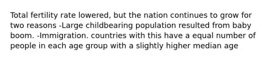 Total fertility rate lowered, but the nation continues to grow for two reasons -Large childbearing population resulted from baby boom. -Immigration. countries with this have a equal number of people in each age group with a slightly higher median age