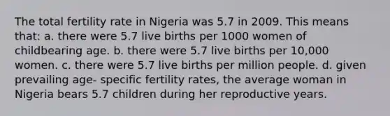 The total fertility rate in Nigeria was 5.7 in 2009. This means that: a. there were 5.7 live births per 1000 women of childbearing age. b. there were 5.7 live births per 10,000 women. c. there were 5.7 live births per million people. d. given prevailing age- specific fertility rates, the average woman in Nigeria bears 5.7 children during her reproductive years.