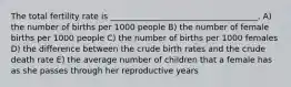 The total fertility rate is ____________________________________. A) the number of births per 1000 people B) the number of female births per 1000 people C) the number of births per 1000 females D) the difference between the crude birth rates and the crude death rate E) the average number of children that a female has as she passes through her reproductive years