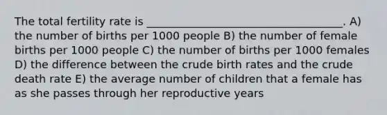 The total fertility rate is ____________________________________. A) the number of births per 1000 people B) the number of female births per 1000 people C) the number of births per 1000 females D) the difference between the crude birth rates and the crude death rate E) the average number of children that a female has as she passes through her reproductive years