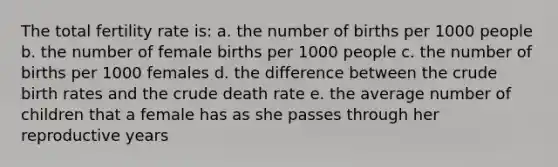 The total fertility rate is: a. the number of births per 1000 people b. the number of female births per 1000 people c. the number of births per 1000 females d. the difference between the crude birth rates and the crude death rate e. the average number of children that a female has as she passes through her reproductive years