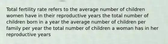 Total fertility rate refers to the average number of children women have in their reproductive years the total number of children born in a year the average number of children per family per year the total number of children a woman has in her reproductive years